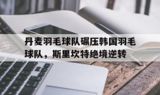 开云体育官网-包含丹麦羽毛球队碾压韩国羽毛球队，斯里坎特绝境逆转的词条